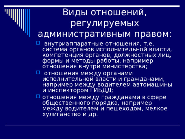 Виды отношений, регулируемых административным правом:  внутриаппаратные отношения, т.е. система органов исполнительной власти, компетенция органов, должностных лиц, формы и методы работы, например отношения внутри министерства;  отношения между органами исполнительной власти и гражданами, например между водителем автомашины и инспектором ГИБДД; отношения между гражданами в сфере общественного порядка, например между водителем и пешеходом, мелкое хулиганство и др. 