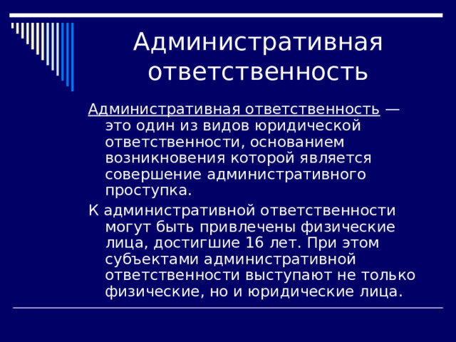 Административная ответственность — это один из видов юридической ответственности, основанием возникновения которой является совершение административного проступка. К административной ответственности могут быть привлечены физические лица, достигшие 16 лет. При этом субъектами административной ответственности выступают не только физические, но и юридические лица. 