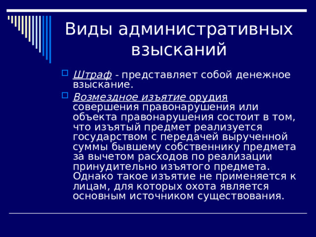 Штраф - представляет собой денежное взыскание. Возмездное изъятие орудия совершения правонарушения или объекта правонарушения состоит в том, что изъятый предмет реализуется государством с передачей вырученной суммы бывшему собственнику предмета за вычетом расходов по реализации принудительно изъятого предмета. Однако такое изъятие не приме­няется к лицам, для которых охота является основным источни­ком существования. 