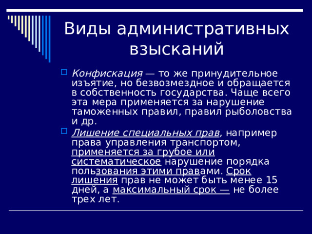 Конфискация — то же принудительное изъятие, но безвозмездное и обращается в собственность государства. Чаще всего эта мера применяется за нарушение таможенных правил, правил ры­боловства и др. Лишение специальных прав , например права управления транспортом, применяется за грубое или систематическое нарушение порядка поль зования этими прав ами. Срок лишения прав не может быть менее 15 дней, а максимальный срок — не более трех лет. 