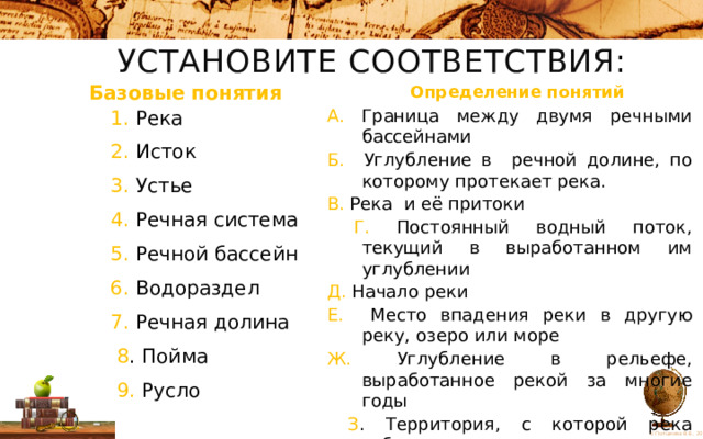 Установите соответствия: Определение понятий Базовые понятия А. Граница между двумя речными бассейнами Б. Углубление в речной долине, по которому протекает река. В. Река и её притоки  Г. Постоянный водный поток, текущий в выработанном им углублении Д. Начало реки Е. Место впадения реки в другую реку, озеро или море Ж. Углубление в рельефе, выработанное рекой за многие годы  З . Территория, с которой река собирает свои воды И. Затапливаемая часть речной долины 1. Река 2. Исток 3. Устье 4. Речная система 5. Речной бассейн 6. Водораздел 7. Речная долина  8 . Пойма  9. Русло 