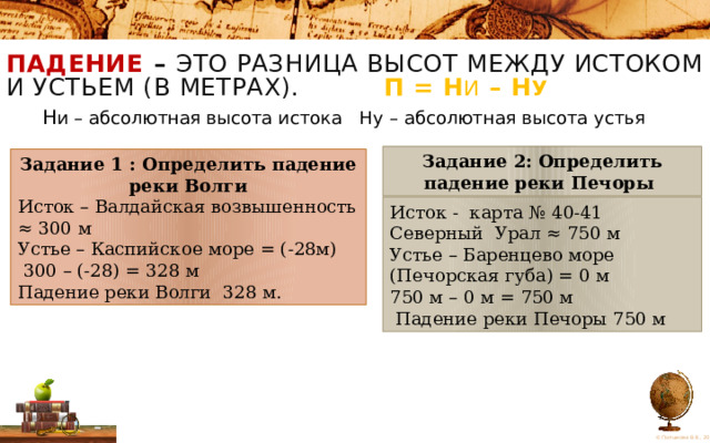 ПАДЕНИЕ  – это разница высот между истоком и устьем (в метрах). П = Н и – Н у    Н и – абсолютная высота истока Ну  – абсолютная высота устья Задание 2: Определить падение реки Печоры Задание 1 : Определить падение реки Волги Исток – Валдайская возвышенность ≈ 300 м Устье – Каспийское море = (-28м)  300 – (-28) = 328 м Падение реки Волги 328 м. Исток - карта № 40-41 Северный Урал ≈ 750 м Устье – Баренцево море (Печорская губа) = 0 м 750 м – 0 м = 750 м  Падение реки Печоры 750 м 