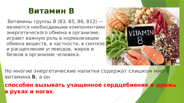 Витамин В  Витамины группы В (В3, В5, В6, В12) — являются необходимыми компонентами энергетического обмена в организме, играют важную роль в нормализации обмена веществ, в частности, в синтезе и расщеплении углеводов, жиров и белков в организме человека. Но многие энергетические напитки содержат слишком много витамина В , а он способен вызывать учащенное сердцебиение и дрожь в руках и ногах . 