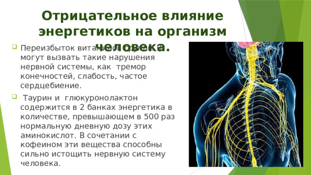 Отрицательное влияние энергетиков на организм человека. Переизбыток витаминов группы В могут вызвать такие нарушения нервной системы, как тремор конечностей, слабость, частое сердцебиение.  Таурин и  глюкуронолактон содержится в 2 банках энергетика в количестве, превышающем в 500 раз нормальную дневную дозу этих аминокислот. В сочетании с кофеином эти вещества способны сильно истощить нервную систему человека.    