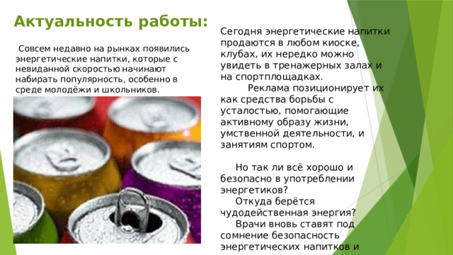 Актуальность работы: Сегодня энергетические напитки продаются в любом киоске, клубах, их нередко можно увидеть в тренажерных залах и на спортплощадках.  Реклама позиционирует их как средства борьбы с усталостью, помогающие активному образу жизни, умственной деятельности, и занятиям спортом.  Но так ли всё хорошо и безопасно в употреблении энергетиков?  Откуда берётся чудодейственная энергия?  Врачи вновь ставят под сомнение безопасность энергетических напитков и уверяют в их вреде для здоровья.  Совсем недавно на рынках появились энергетические напитки, которые с невиданной скоростью начинают набирать популярность, особенно в среде молодёжи и школьников. 