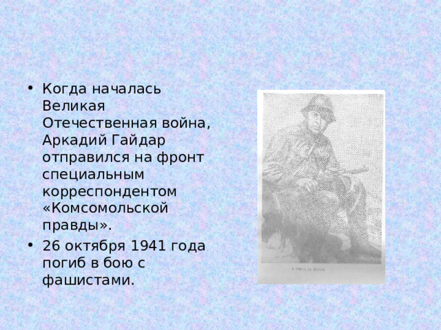 Когда началась Великая Отечественная война, Аркадий Гайдар отправился на фронт специальным корреспондентом «Комсомольской правды». 26 октября 1941 года погиб в бою с фашистами. 