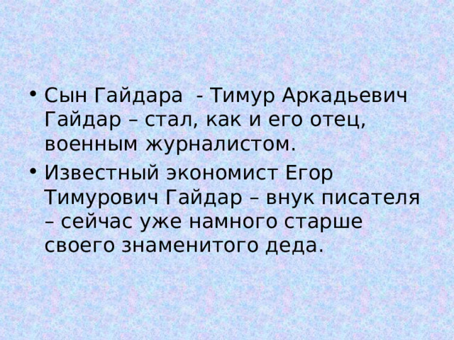 Сын Гайдара - Тимур Аркадьевич Гайдар – стал, как и его отец, военным журналистом. Известный экономист Егор Тимурович Гайдар – внук писателя – сейчас уже намного старше своего знаменитого деда. 