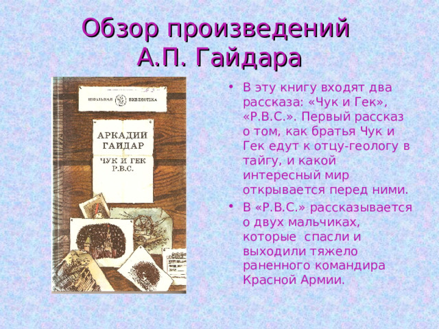 Обзор произведений  А.П. Гайдара В эту книгу входят два рассказа: «Чук и Гек», «Р.В.С.». Первый рассказ о том, как братья Чук и Гек едут к отцу-геологу в тайгу, и какой интересный мир открывается перед ними. В «Р.В.С.» рассказывается о двух мальчиках, которые спасли и выходили тяжело раненного командира Красной Армии. 