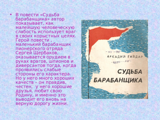 В повести «Судьба барабанщика» автор показывает, как малейшую человеческую слабость использует враг в своих корыстных целях. Герой повести , маленький барабанщик пионерского отряда Сергей Щербаков, оказывается орудием в руках врагов, шпионов и диверсантов тогда, когда проявились слабые стороны его характера. Но у него много хороших качеств – он правдив, честен, у него хорошие друзья, любит свою Родину, и именно это выводит его вновь на верную дорогу жизни. 