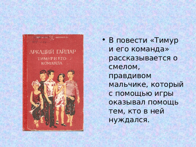 В повести «Тимур и его команда» рассказывается о смелом, правдивом мальчике, который с помощью игры оказывал помощь тем, кто в ней нуждался. 