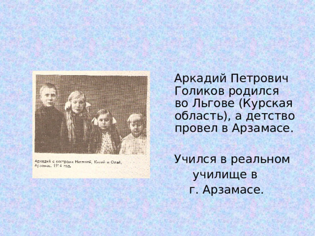  Аркадий Петрович Голиков родился во Льгове (Курская область), а детство провел в Арзамасе.  Учился в реальном  училище в  г. Арзамасе. 
