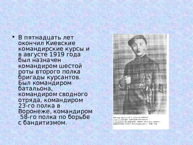 В пятнадцать лет окончил Киевские командирские курсы и в августе 1919 года был назначен командиром шестой роты второго полка бригады курсантов. Был командиром батальона, командиром сводного отряда, командиром 23-го полка в Воронеже, командиром 58-го полка по борьбе с бандитизмом. 