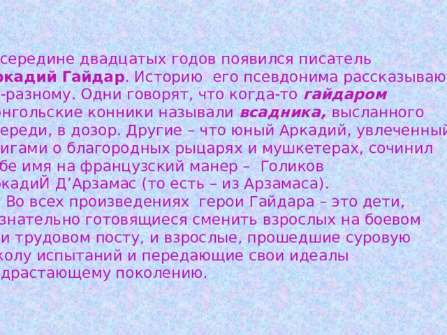  В середине двадцатых годов появился писатель Аркадий Гайдар . Историю его псевдонима рассказывают по-разному. Одни говорят, что когда-то гайдаром  монгольские конники называли всадника, высланного впереди, в дозор. Другие – что юный Аркадий, увлеченный книгами о благородных рыцарях и мушкетерах, сочинил себе имя на французский манер – Голиков АркадиЙ Д ’ Арзамас (то есть – из Арзамаса).  Во всех произведениях герои Гайдара – это дети, сознательно готовящиеся сменить взрослых на боевом или трудовом посту, и взрослые, прошедшие суровую школу испытаний и передающие свои идеалы подрастающему поколению.  