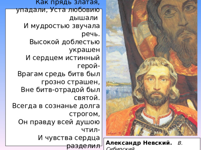 “… Его власы до стройных плеч,  Как прядь златая, упадали, Уста любовию дышали  И мудростью звучала речь.  Высокой доблестью украшен  И сердцем истинный герой-  Врагам средь битв был грозно страшен,  Вне битв-отрадой был святой.  Всегда в сознанье долга строгом,  Он правду всей душою чтил-  И чувства сердца разделил  Между Отчизною и Богом…”  А. Майков . Александр Невский.  В. Сибирский 