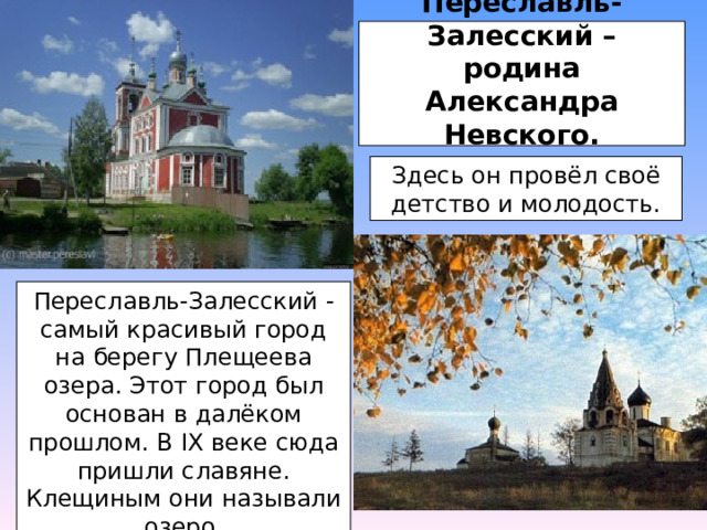 Переславль- Залесский – родина Александра Невского.   Здесь он провёл своё детство и молодость. Переславль-Залесский - самый красивый город на берегу Плещеева озера. Этот город был основан в далёком прошлом. В IХ веке сюда пришли славяне. Клещиным они называли озеро. 