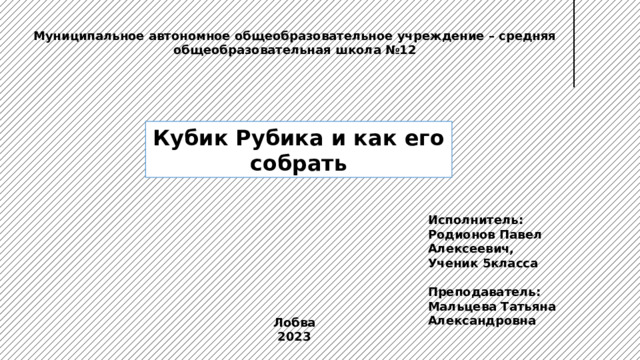 Муниципальное автономное общеобразовательное учреждение – средняя общеобразовательная школа №12 Кубик Рубика и как его собрать Исполнитель: Родионов Павел Алексеевич, Ученик 5класса  Преподаватель: Мальцева Татьяна Александровна  Лобва 2023 