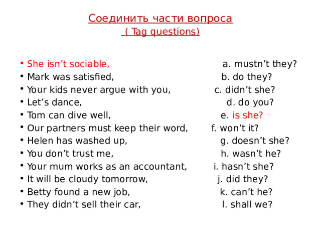 Соединить части вопроса   ( Tag questions )   She isn’t sociable,                                      a. mustn’t they? Mark was satisfied,                                    b. do they? Your kids never argue with you,               c. didn’t she? Let’s dance,                                             d. do you? Tom can dive well,                                    e. is she? Our partners must keep their word,        f. won’t it? Helen has washed up,                               g. doesn’t she? You don’t trust me,                                   h. wasn’t he? Your mum works as an accountant,         i. hasn’t she? It will be cloudy tomorrow,               j. did they? Betty found a new job,                     k. can’t he? They didn’t sell their car,                  l. shall we? 