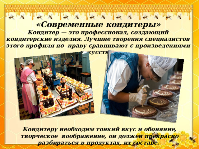 «Современные кондитеры» Кондитер — это профессионал, создающий кондитерские изделия. Лучшие творения специалистов этого профиля по праву сравнивают с произведениями искусства. Кондитеру необходим тонкий вкус и обоняние, творческое воображение, он должен прекрасно разбираться в продуктах, их составе. 
