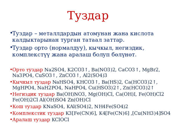 Туздар  Туздар – металлдардын атомунан жана кислота калдыктарынан турган татаал заттар. Туздар орто (нормалдуу), кычкыл, негиздик, комплекстүү жана аралаш болуп бɵлүнɵт. Орто туздар Na2SO4, K2CO3↑, Ba(NO3)2, CaCO3↑, MgBr2, Na3PO4, CuSO3↑, ZnCO3↑, Al2(SO4)3 Кычкыл туздар NaHSO4, KHCO3↑, Ba(HS)2, Ca(HCO3)2↑, MgHPO4, NaH2PO4, NaHPO4, Cu(HSO3)2↑, Zn(HCO3)2↑ Негиздик туздар Ba(OH)NO3, Mg(OH)Cl, Ca(OH)I, Fe(OH)Cl2 Fe(OH)2Cl Al(OH)SO4 Zn(OH)Cl Кош туздар KNaSO4, KAl(SO4)2, NH4Fe(SO4)2 Комплекстик туздар K3[Fe(CN)6], K4[Fe(CN)6] ,[Cu(NH3)4]SO4 Аралаш туздар KClOCl 