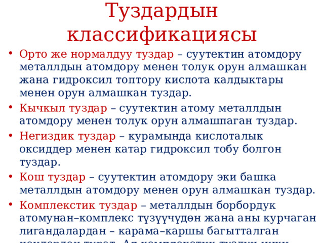 Туздардын классификациясы Орто же нормалдуу туздар – суутектин атомдору металлдын атомдору менен толук орун алмашкан жана гидроксил топтору кислота калдыктары менен орун алмашкан туздар. Кычкыл туздар – суутектин атому металлдын атомдору менен толук орун алмашпаган туздар. Негиздик туздар – курамында кислоталык оксиддер менен катар гидроксил тобу болгон туздар. Кош туздар – суутектин атомдору эки башка металлдын атомдору менен орун алмашкан туздар. Комплекстик туздар – металлдын борбордук атомунан–комплекс түзүүчүдɵн жана аны курчаган лигандалардан – карама–каршы багытталган иондордон турат. Ал комплекстик туздун ички катмарынан жана ага карама–каршы багытталган сырткы катмардан турат. 
