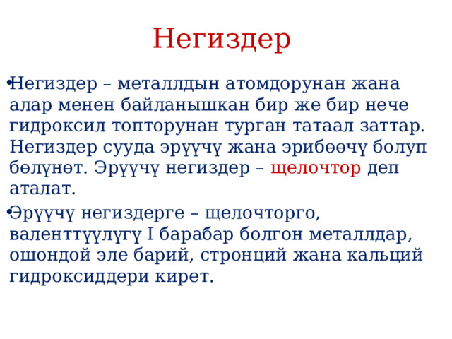 Негиздер Негиздер – металлдын атомдорунан жана алар менен байланышкан бир же бир нече гидроксил топторунан турган татаал заттар. Негиздер сууда эрүүчү жана эрибɵɵчү болуп бɵлүнɵт. Эрүүчү негиздер – щелочтор деп аталат. Эрүүчү негиздерге – щелочторго, валенттүүлүгү I барабар болгон металлдар, ошондой эле барий, стронций жана кальций гидроксиддери кирет. 