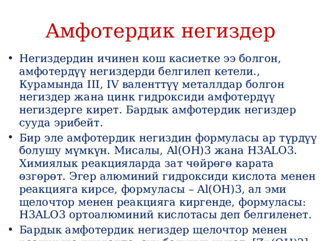 Амфотердик негиздер Негиздердин ичинен кош касиетке ээ болгон, амфотердүү негиздерди белгилеп кетели., Курамында III, IV валенттүү металлдар болгон негиздер жана цинк гидроксиди амфотердүү негиздерге кирет. Бардык амфотердик негиздер сууда эрибейт. Бир эле амфотердик негиздин формуласы ар түрдүү болушу мүмкүн. Мисалы, Al(OH)3 жана H3ALO3. Химиялык реакцияларда зат чɵйрɵгɵ карата ɵзгɵрɵт. Эгер алюминий гидроксиди кислота менен реакцияга кирсе, формуласы – Al(OH)3, ал эми щелочтор менен реакцияга киргенде, формуласы: H3ALO3 ортоалюминий кислотасы деп белгиленет. Бардык амфотердик негиздер щелочтор менен реакцияга киргенде, суу бɵлүнүп чыгат, [Zn(OH)2] башкасы), HAlO2 (метаалюминий кислотасы) да бɵлүнүп чыгыш мүмкүн. 