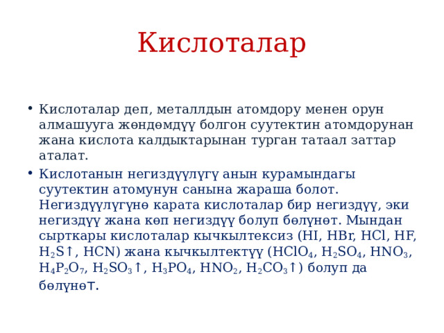 Кислоталар Кислоталар деп, металлдын атомдору менен орун алмашууга жɵндɵмдүү болгон суутектин атомдорунан жана кислота калдыктарынан турган татаал заттар аталат. Кислотанын негиздүүлүгү анын курамындагы суутектин атомунун санына жараша болот. Негиздүүлүгүнɵ карата кислоталар бир негиздүү, эки негиздүү жана кɵп негиздүү болуп бɵлүнɵт. Мындан сырткары кислоталар кычкылтексиз (HI, HBr, HCl, HF, H 2 S↑, HCN) жана кычкылтектүү (HClO 4 , H 2 SO 4 , HNO 3 , H 4 P 2 O 7 , H 2 SO 3 ↑, H 3 PO 4 , HNO 2 , H 2 CO 3 ↑) болуп да бɵлүнɵ т. 