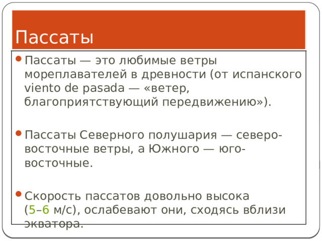 Пассаты Пассаты — это любимые ветры мореплавателей в древности (от испанского viento de pasada — «ветер, благоприятствующий передвижению»). Пассаты Северного полушария — северо-восточные ветры, а Южного — юго-восточные. Скорость пассатов довольно высока ( 5 – 6  м/с), ослабевают они, сходясь вблизи экватора. 