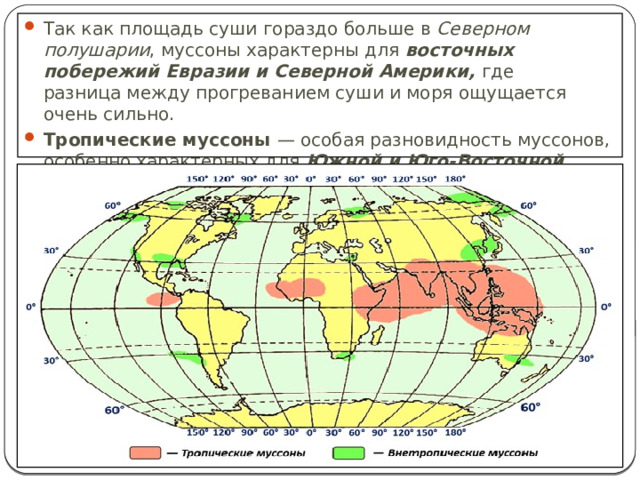 Так как площадь суши гораздо больше в Северном полушарии , муссоны характерны для восточных побережий Евразии и Северной Америки, где разница между прогреванием суши и моря ощущается очень сильно. Тропические муссоны — особая разновидность муссонов, особенно характерных для Южной и Юго-Восточной Азии. 