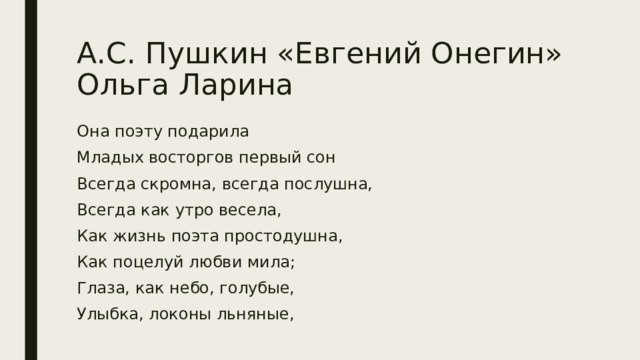 А.С. Пушкин «Евгений Онегин»  Ольга Ларина Она поэту подарила Младых восторгов первый сон Всегда скромна, всегда послушна, Всегда как утро весела, Как жизнь поэта простодушна, Как поцелуй любви мила; Глаза, как небо, голубые, Улыбка, локоны льняные, 