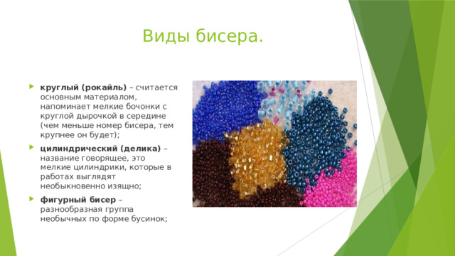  Виды бисера. круглый (рокайль)  – считается основным материалом, напоминает мелкие бочонки с круглой дырочкой в середине (чем меньше номер бисера, тем крупнее он будет); цилиндрический (делика)  – название говорящее, это мелкие цилиндрики, которые в работах выглядят необыкновенно изящно; фигурный бисер  – разнообразная группа необычных по форме бусинок; 