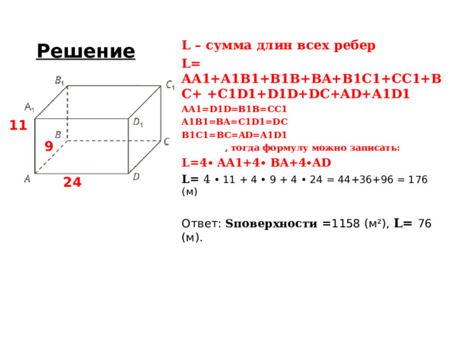 Решение L – сумма длин всех ребер L = AA1+A1B1+B1B+BA+B1C1+CC1+BC+ +C1D1+D1D+DC+AD+A1D1 AA1 = D1D = B1B = CC1 A1B1 = BA = C1D1 = DC B1C1 = BC = AD=A1D1 , тогда формулу можно записать: L=4∙ AA1+4∙ BA+4∙AD L = 4 • 11 + 4 • 9 + 4 • 24  = 44+36+96 = 176 (м) Ответ: S поверхности = 1158 (м ² ), L = 76 (м). 11 9 24 