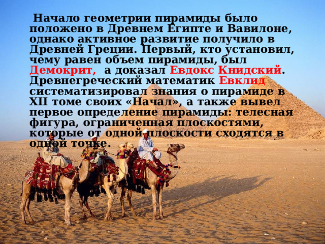  Начало геометрии пирамиды было положено в Древнем Египте и Вавилоне, однако активное развитие получило в Древней Греции. Первый, кто установил, чему равен объем пирамиды, был Демокрит, а доказал Евдокс Книдский . Древнегреческий математик Евклид систематизировал знания о пирамиде в XII томе своих «Начал», а также вывел первое определение пирамиды: телесная фигура, ограниченная плоскостями, которые от одной плоскости сходятся в одной точке.  