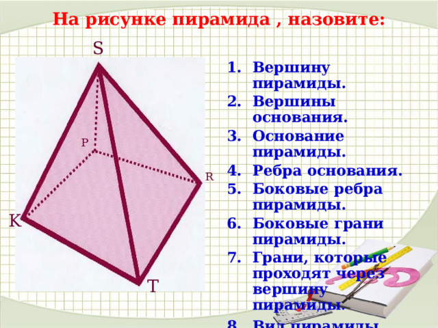 На рисунке пирамида , назовите: S Вершину пирамиды. Вершины основания. Основание пирамиды. Ребра основания. Боковые ребра пирамиды. Боковые грани пирамиды. Грани, которые проходят через вершину пирамиды . Вид пирамиды . P R K T 