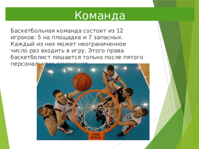 Команда Баскетбольная команда состоит из 12 игроков: 5 на площадке и 7 запасных. Каждый из них может неограниченное число раз входить в игру. Этого права баскетболист лишается только после пятого персонального замечания. 