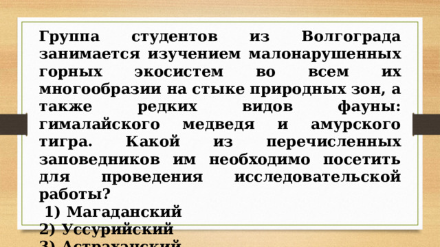 Группа студентов из Волгограда занимается изучением малонарушенных горных экосистем во всем их многообразии на стыке природных зон, а также редких видов фауны: гималайского медведя и амурского тигра. Какой из перечисленных заповедников им необходимо посетить для проведения исследовательской работы?   1) Магаданский 2) Уссурийский 3) Астраханский 4) Таймырский 