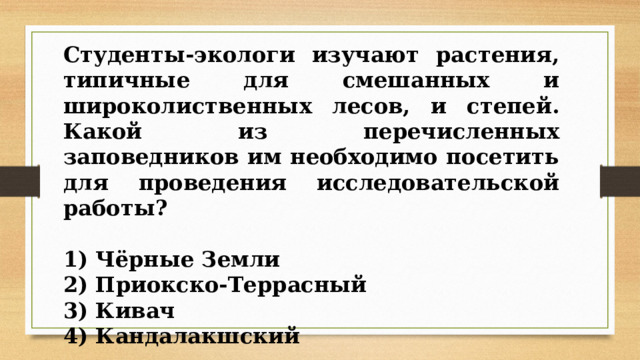 Студенты-экологи изучают растения, типичные для смешанных и широколиственных лесов, и степей. Какой из перечисленных заповедников им необходимо посетить для проведения исследовательской работы?   1) Чёрные Земли 2) Приокско-Террасный 3) Кивач 4) Кандалакшский 