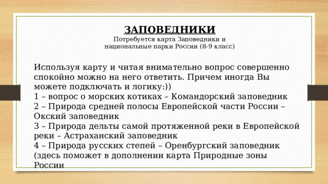 ЗАПОВЕДНИКИ Потребуется карта Заповедники и национальные парки России (8-9 класс) Используя карту и читая внимательно вопрос совершенно спокойно можно на него ответить. Причем иногда Вы можете подключать и логику:)) 1 – вопрос о морских котиках – Командорский заповедник 2 – Природа средней полосы Европейской части России – Окский заповедник 3 – Природа дельты самой протяженной реки в Европейской реки – Астраханский заповедник 4 – Природа русских степей – Оренбургский заповедник (здесь поможет в дополнении карта Природные зоны России 