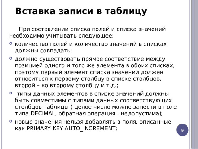 Вставка записи в таблицу При составлении списка полей и списка значений необходимо учитывать следующее: количество полей и количество значений в списках должны совпадать; должно существовать прямое соответствие между позицией одного и того же элемента в обоих списках, поэтому первый элемент списка значений должен относиться к первому столбцу в списке столбцов, второй – ко второму столбцу и т.д.;   типы данных элементов в списке значений должны быть совместимы с типами данных соответствующих столбцов таблицы ( целое число можно занести в поле типа DECIMAL, обратная операция - недопустима); новые значения нельзя добавлять в поля, описанные как PRIMARY KEY AUTO_INCREMENT; 8 