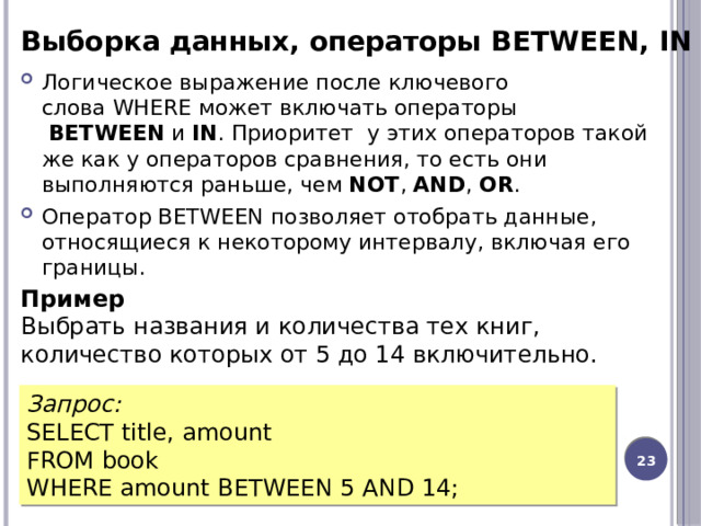 Выборка данных, операторы BETWEEN, IN Логическое выражение после ключевого слова WHERE может включать операторы   BETWEEN  и  IN . Приоритет  у этих операторов такой же как у операторов сравнения, то есть они выполняются раньше, чем  NOT ,  AND ,  OR . Оператор BETWEEN позволяет отобрать данные, относящиеся к некоторому интервалу, включая его границы. Пример Выбрать названия и количества тех книг, количество которых от 5 до 14 включительно. Запрос: SELECT title, amount FROM book WHERE amount BETWEEN 5 AND 14; 12 