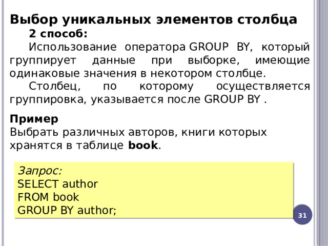 Выбор уникальных элементов столбца 2 способ: Использование оператора GROUP BY, который группирует данные при выборке, имеющие одинаковые значения в некотором столбце. Столбец, по которому осуществляется группировка, указывается после GROUP BY . Пример Выбрать различных авторов, книги которых хранятся в таблице  book . Запрос: SELECT author FROM book GROUP BY author;  