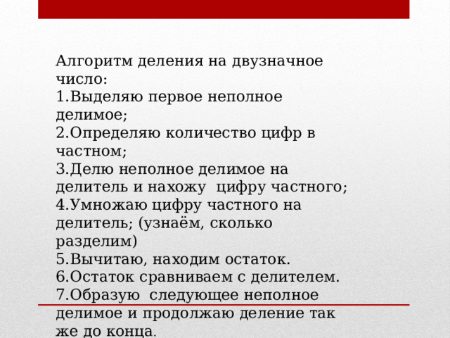 Алгоритм деления на двузначное число: 1.Выделяю первое неполное делимое; 2.Определяю количество цифр в частном; 3.Делю неполное делимое на делитель и нахожу цифру частного; 4.Умножаю цифру частного на делитель; (узнаём, сколько разделим) 5.Вычитаю, находим остаток. 6.Остаток сравниваем с делителем. 7.Образую следующее неполное делимое и продолжаю деление так же до конца . 