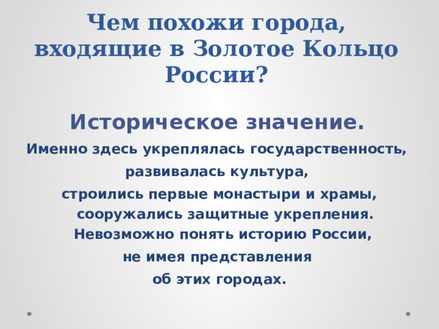  Чем похожи города, входящие в Золотое Кольцо России?  Историческое значение. Именно здесь укреплялась государственность, развивалась культура, строились первые монастыри и храмы, сооружались защитные укрепления. Невозможно понять историю России, не имея представления об этих городах. 