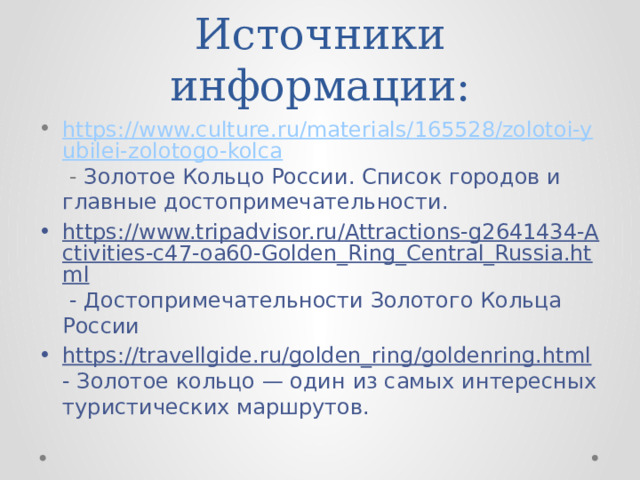 Источники информации: https://www.culture.ru/materials/165528/zolotoi-yubilei-zolotogo-kolca - Золотое Кольцо России. Список городов и главные достопримечательности. https://www.tripadvisor.ru/Attractions-g2641434-Activities-c47-oa60-Golden_Ring_Central_Russia.html - Достопримечательности Золотого Кольца России https://travellgide.ru/golden_ring/goldenring.html - Золотое кольцо — один из самых интересных туристических маршрутов. 