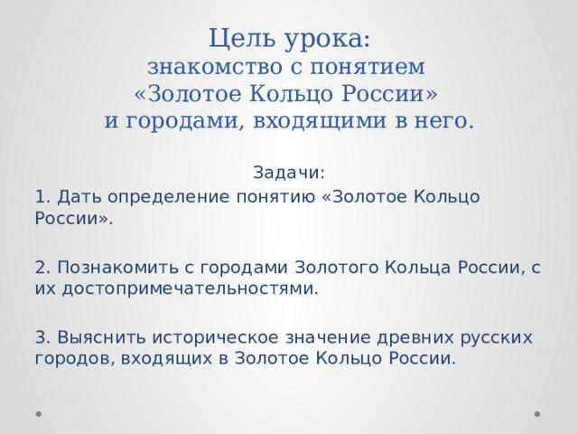 Цель урока:  знакомство с понятием  «Золотое Кольцо России»  и городами, входящими в него.   Задачи: 1. Дать определение понятию «Золотое Кольцо России». 2. Познакомить с городами Золотого Кольца России, с их достопримечательностями. 3. Выяснить историческое значение древних русских городов, входящих в Золотое Кольцо России. 