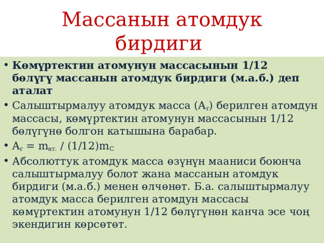Массанын атомдук бирдиги Көмүртектин атомунун массасынын 1/12 бөлүгү массанын атомдук бирдиги (м.а.б.) деп аталат Салыштырмалуу атомдук масса (A r ) берилген атомдун массасы, көмүртектин атомунун массасынын 1/12 бөлүгүнө болгон катышына барабар. A r  = m ат.  / (1/12)m С Абсолюттук атомдук масса өзүнүн мааниси боюнча салыштырмалуу болот жана массанын атомдук бирдиги (м.а.б.) менен өлчөнөт. Б.а. салыштырмалуу атомдук масса берилген атомдун массасы көмүртектин атомунун 1/12 бөлүгүнөн канча эсе чоң экендигин көрсөтөт. 