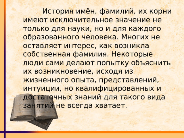  История имён, фамилий, их корни имеют исключительное значение не только для науки, но и для каждого образованного человека. Многих не оставляет интерес, как возникла собственная фамилия. Некоторые люди сами делают попытку объяснить их возникновение, исходя из жизненного опыта, представлений, интуиции, но квалифицированных и достаточных знаний для такого вида занятий не всегда хватает. 