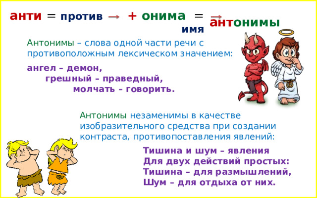 анти = против + онима  = имя ант онимы Антонимы – слова одной части речи с противоположным лексическом значением: ангел – демон,  грешный – праведный,  молчать – говорить. Антонимы незаменимы в качестве изобразительного средства при создании контраста, противопоставления явлений:  Тишина и шум – явления Для двух действий простых: Тишина – для размышлений, Шум – для отдыха от них.  