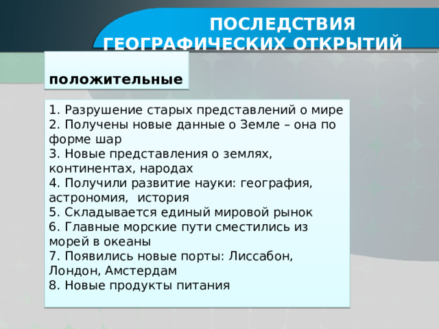  Последствия географических открытий положительные 1. Разрушение старых представлений о мире 2. Получены новые данные о Земле – она по форме шар 3. Новые представления о землях, континентах, народах 4. Получили развитие науки: география, астрономия, история 5. Складывается единый мировой рынок 6. Главные морские пути сместились из морей в океаны 7. Появились новые порты: Лиссабон, Лондон, Амстердам 8. Новые продукты питания 