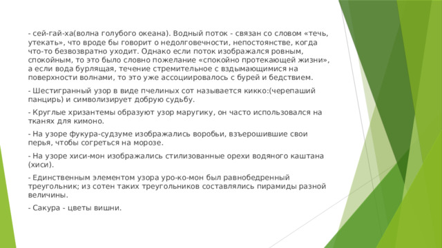 - сей-гай-ха(волна голубого океана). Водный поток - связан со словом «течь, утекать», что вроде бы говорит о недолговечности, непостоянстве, когда что-то безвозвратно уходит. Однако если поток изображался ровным, спокойным, то это было словно пожелание «спокойно протекающей жизни», а если вода бурлящая, течение стремительное с вздымающимися на поверхности волнами, то это уже ассоциировалось с бурей и бедствием. - Шестигранный узор в виде пчелиных сот называется кикко:(черепаший панцирь) и символизирует добрую судьбу. - Круглые хризантемы образуют узор маругику, он часто использовался на тканях для кимоно. - На узоре фукура-судзуме изображались воробьи, взъерошившие свои перья, чтобы согреться на морозе. - На узоре хиси-мон изображались стилизованные орехи водяного каштана (хиси). - Единственным элементом узора уро-ко-мон был равнобедренный треугольник; из сотен таких треугольников составлялись пирамиды разной величины. - Сакура - цветы вишни. 